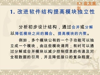 5.3 启发规
                  则
1. 改进软件结构提高模块独立性

   分析初步设计结构，通过 合并 或 分解
以 降低模块之间的耦合 、 提高模块的内聚 。
  例如，多个模块公有的一个子功能可以独
立成一个模块，由这些模块调用；有时可以通
过分解或合并模块以减少控制信息的传递及对
全程数据的引用，并且降低接口的复杂程度。
 