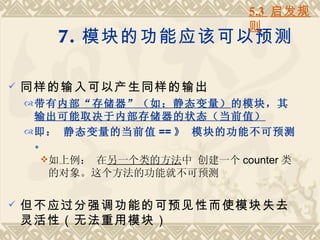 5.3 启发规
                               则
        7. 模块的功能应该可以预测

   同样的输入可以产生同样的输出
     带有内部“存储器”（如：静态变量）的模块，其
      输出可能取决于内部存储器的状态（当前值）
     即： 静态变量的当前值 == 》 模块的功能不可预测
      。
       如上例： 在另一个类的方法中 创建一个 counter 类
        的对象。这个方法的功能就不可预测

   但不应过分强调功能的可预见性而使模块失去
    灵活性（无法重用模块）
 