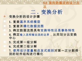 5.5 面向数据流的设计方
                法
          二 . 变换分析
   变换分析的设计步骤
 1. 复查基本系统模型 。
 2. 复查并精化数据流图
 3. 确定数据流图具有变换特性还是事务特性
 4. 确定 输入流和输出流的边界 ，从而划分出变换
  中心
 5. 完成第一级分解
 6. 完成第二级分解
 7. 使用设计度量和启发式规则对第一次分割得
  到的软件结构进行精化
 