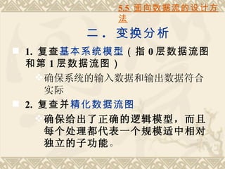 5.5 面向数据流的设计方
            法
        二 . 变换分析
 1. 复查基本系统模型（指 0 层数据流图
  和第 1 层数据流图）
     确保系统的输入数据和输出数据符合
      实际。
 2. 复查并精化数据流图
     确保给出了正确的逻辑模型，而且
      每个处理都代表一个规模适中相对
      独立的子功能。
 