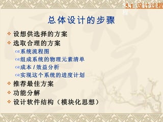 5.1 设计过
                      5.1 设计过程
                     程
           总体设计的步骤
 设想供选择的方案
 选取合理的方案
     系统流程图
     组成系统的物理元素清单
     成本 / 效益分析
     实现这个系统的进度计划
 推荐最佳方案
 功能分解
 设计软件结构（模块化思想）
 