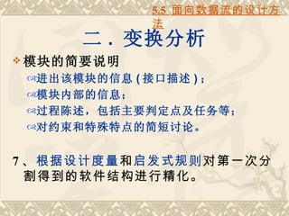 5.5 面向数据流的设计方
              法
       二 . 变换分析
 模块的简要说明
 进出该模块的信息 ( 接口描述 ) ；
 模块内部的信息；
 过程陈述，包括主要判定点及任务等；
 对约束和特殊特点的简短讨论。


7 、根据设计度量和启发式规则对第一次分
  割得到的软件结构进行精化。
 
