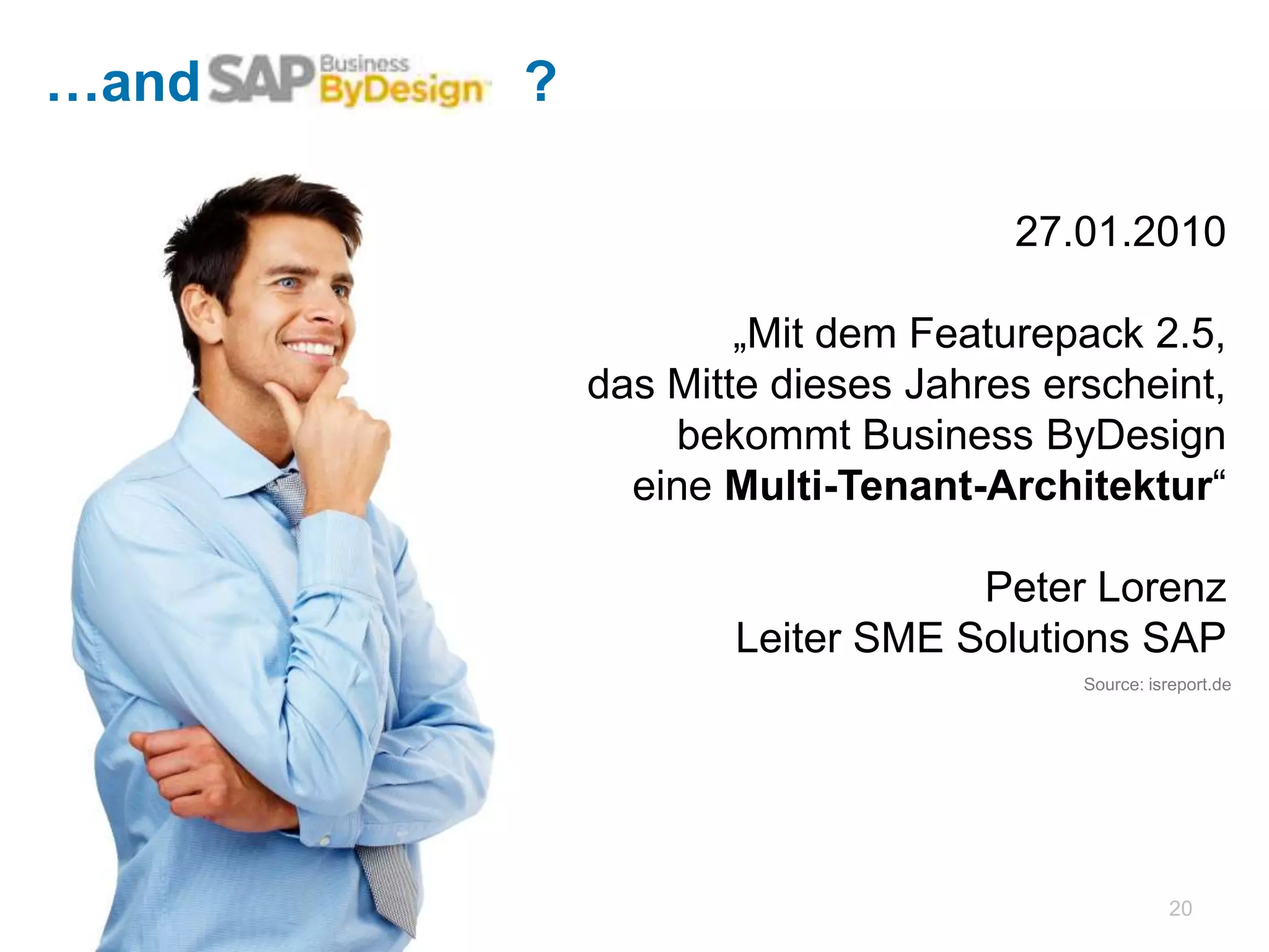 …and SAP?   ?

                                        27.01.2010

                        „Mit dem Featurepack 2.5,
                  das Mitte dieses Jahres erscheint,
                      bekommt Business ByDesign
                eine Multi-Tenant-Architektur“

                                     Peter Lorenz
                         Leiter SME Solutions SAP
                                           Source: isreport.de




                                                       20
 