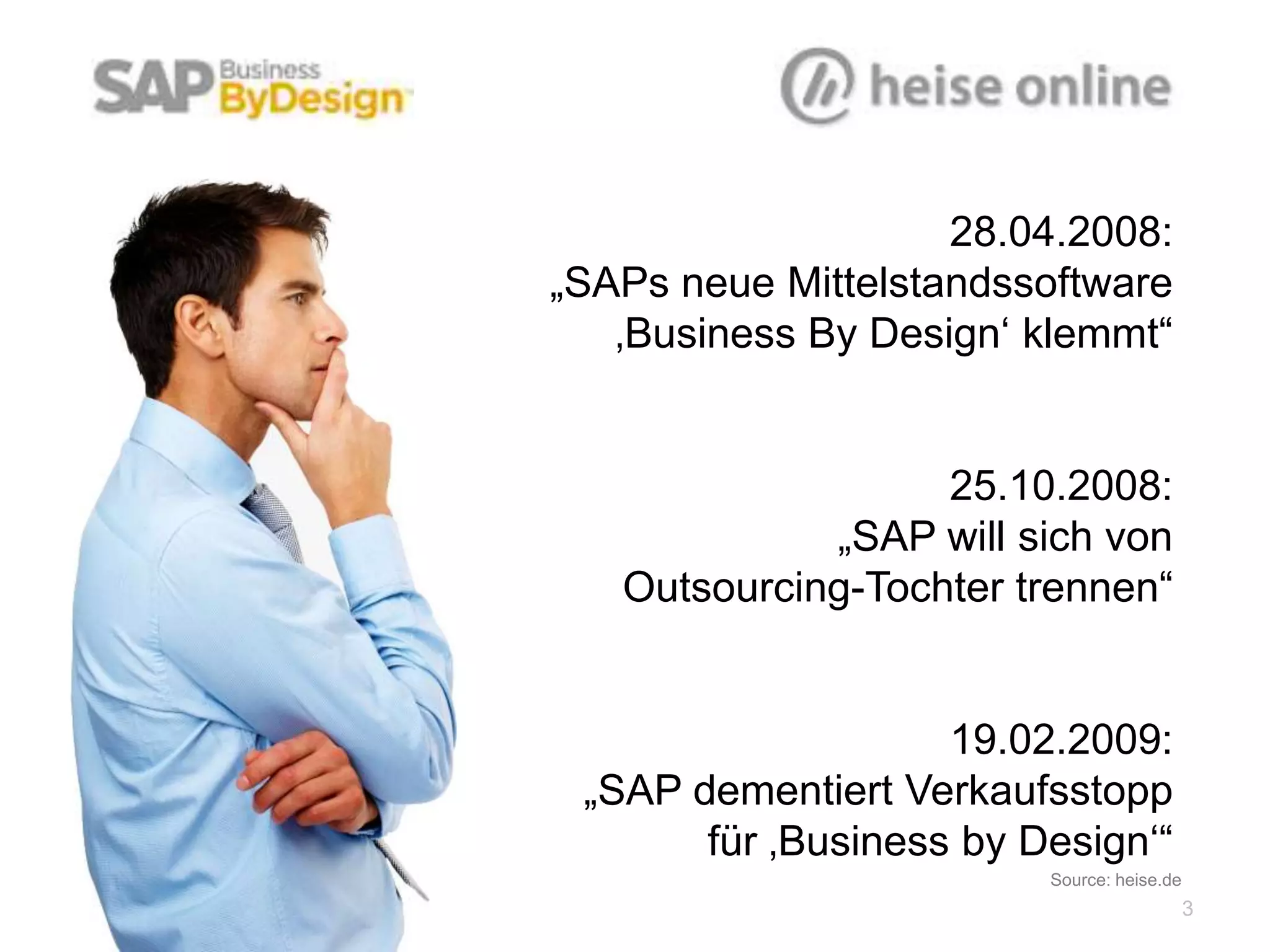28.04.2008:
„SAPs neue Mittelstandssoftware
   ‚Business By Design‘ klemmt“


                   25.10.2008:
             „SAP will sich von
  Outsourcing-Tochter trennen“


                     19.02.2009:
 „SAP dementiert Verkaufsstopp
       für ‚Business by Design‘“
                        Source: heise.de
                                           3
 
