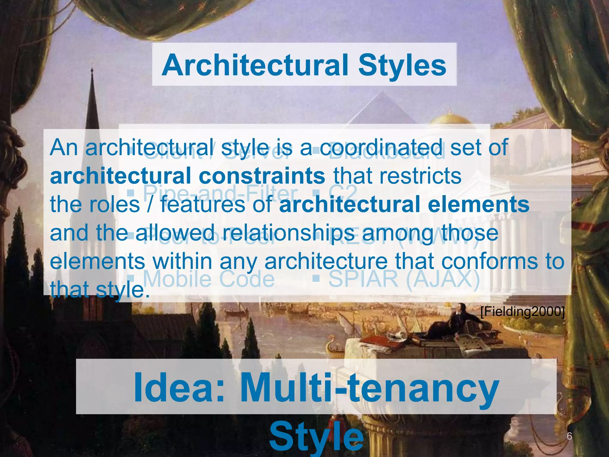 Architectural Styles

An architectural /style is a coordinated set of
         Client Server  Blackboard
architectural constraints that restricts
         Pipe-and-Filter  C2
the roles / features of architectural elements
and the  Peer-to-Peer
        allowed relationshipsREST (WWW)
                               among those elements
within any architecture that conforms to that style.
         Mobile Code          SPIAR (AJAX) [Fielding2000]



   Idea: Multi-tenancy Style
                                                              6
 
