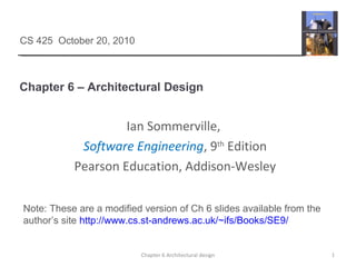 Chapter 6 – Architectural Design
1Chapter 6 Architectural design
CS 425 October 20, 2010
Ian Sommerville,
Software Engineering, 9th
Edition
Pearson Education, Addison-Wesley
Note: These are a modified version of Ch 6 slides available from the
author’s site http://www.cs.st-andrews.ac.uk/~ifs/Books/SE9/
 