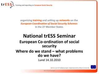 organising training and setting up networks on the
  European Coordination of Social Security Schemes
               in the 27 Member States


    National trESS Seminar
 European Co-ordination of social
             security
Where do we stand – what problems
          do we have?
                 Lund 14.10.2010


                      Bernhard Spiegel
 