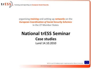organising training and setting up networks on the
European Coordination of Social Security Schemes
             in the 27 Member States


  National trESS Seminar
               Case studies
               Lund 14.10.2010




                    Bernhard Spiegel
 
