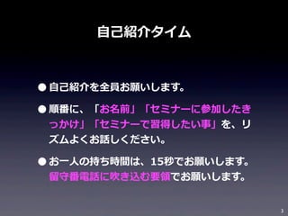 ⾃自⼰己紹介タイム

• ⾃自⼰己紹介を全員お願いします。
• 順番に、「お名前」「セミナーに参加したき
っかけ」「セミナーで習得したい事」を、リ
ズムよくお話しください。

• お⼀一⼈人の持ち時間は、15秒でお願いします。
留留守番電話に吹き込む要領領でお願いします。

3

 