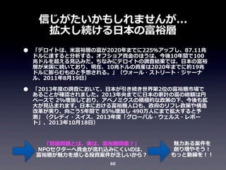 信じがたいかもしれませんが...
拡⼤大し続ける⽇日本の富裕層
•

•

「デロイトは、⽶米富裕層の富が2020年年までに225％アップし、87.11兆
ドルに達すると分析する。オフショア資⾦金金のほうは、今後10年年間で100
兆ドルを超える⾒見見込みだ。ちなみにデロイトの調査結果では、⽇日本の富裕
層が⽶米国に続いており、現在、10兆ドルの資産は2020年年までに約19兆
ドルに膨らむものと予想される。」（ウォール・ストリート・ジャーナ
ル、2011年年8⽉月19⽇日）
「2013年年度度の調査において、⽇日本が引き続き世界第2位の富裕層市場で
あることが確認されました。2013年年央までに⽇日本の家計の富の総額は円
ベースで	
  2%増加しており、アベノミクスの積極的な政策の下、今後も拡
⼤大が⾒見見込まれます。⽇日本における富裕層⼈人⼝口も、政府のリフレ政策や構造
改⾰革が実り、向こう5年年間で	
  85%増加し	
  490万⼈人にまで拡⼤大すると予
測」（クレディ・スイス、2013年年度度「グローバル・ウェルス・レポー
ト」、2013年年10⽉月18⽇日）
「貧困問題とは、実は、富裕層問題？」
NPOセクターへ資⾦金金が流流れ込みにくいのは、
富裕層が魅⼒力力を感じる投資案件が乏しいから？
60

魅⼒力力ある案件を
創り増やそう！
もっと動線を！！

 