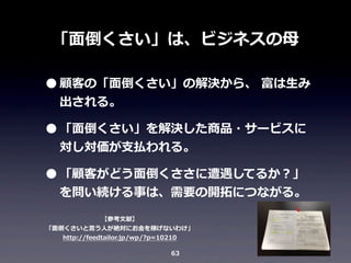「⾯面倒くさい」は、ビジネスの⺟母

• 顧客の「⾯面倒くさい」の解決から、	
  富は⽣生み
出される。

• 「⾯面倒くさい」を解決した商品・サービスに
対し対価が⽀支払われる。

• 「顧客がどう⾯面倒くささに遭遇してるか？」

を問い続ける事は、需要の開拓拓につながる。

【参考⽂文献】
「⾯面倒くさいと⾔言う⼈人が絶対にお⾦金金を稼げないわけ」
http://feedtailor.jp/wp/?p=10210
63

 