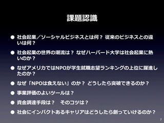 課題認識識

• 社会起業／ソーシャルビジネスとは何？	
  従来のビジネスとの違
いは何？

• 社会起業の世界の潮流流は？	
  なぜハーバード⼤大学は社会起業に熱
いのか？

• なぜアメリカではNPOが学⽣生就職志望ランキングの上位に躍進し
たのか？

• なぜ「NPOは⾷食えない」のか？	
  どうしたら突破できるのか？
• 事業評価のよいツールは？
• 資⾦金金調達⼿手段は？ 　そのコツは？
• 社会にインパクトあるキャリアはどうしたら創っていけるのか？

7

 