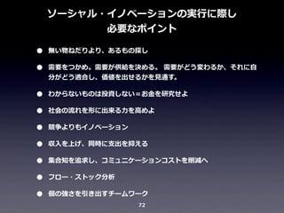 ソーシャル・イノベーションの実⾏行行に際し
必要なポイント

•
•
•
•
•
•
•
•
•

無い物ねだりより、あるもの探し
需要をつかめ。需要が供給を決める。	
  需要がどう変わるか、それに⾃自
分がどう適合し、価値を出せるかを⾒見見通す。
わからないものは投資しない＝お⾦金金を研究せよ
社会の流流れを形に出来る⼒力力を⾼高めよ
競争よりもイノベーション
収⼊入を上げ、同時に⽀支出を抑える
集合知を追求し、コミュニケーションコストを削減へ
フロー・ストック分析
個の強さを引き出すチームワーク
72

 