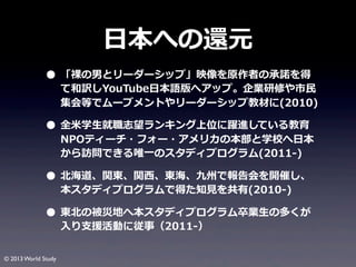 ⽇日本への還元
• 「裸裸の男とリーダーシップ」映像を原作者の承諾諾を得

て和訳しYouTube⽇日本語版へアップ。企業研修や市⺠民
集会等でムーブメントやリーダーシップ教材に(2010)

• 全⽶米学⽣生就職志望ランキング上位に躍進している教育

NPOティーチ・フォー・アメリカの本部と学校へ⽇日本
から訪問できる唯⼀一のスタディプログラム(2011-‐‑‒)

• 北北海道、関東、関⻄西、東海、九州で報告会を開催し、
本スタディプログラムで得た知⾒見見を共有(2010-‐‑‒)

• 東北北の被災地へ本スタディプログラム卒業⽣生の多くが
⼊入り⽀支援活動に従事（2011-‐‑‒）

© 2013 World Study

 