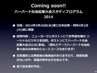 Coming	
  soon!!

ハーバード社会起業⼤大会スタディプログラム
2014

• ⽇日程：2014年年3⽉月26⽇日(⽔水)頃に⽇日本出発	
  -‐‑‒	
  同年年4⽉月1⽇日
(⽕火)頃に帰国	
  

• 訪問内容：	
  ニューヨークとボストンにて世界最先端の	
  ソ

ーシャルビジネスを訪問。ボストンにてハーバード社会
起業⼤大会2014に参加。（弾丸ツアーでハーバード社会起
業⼤大会のみ参加のショートコースもあります）

• ⽇日英通訳と出発前後の勉強会がありますので、関係知識識
がない⽅方や、英語が苦⼿手な⽅方も安⼼心です。

• 修了了証を発⾏行行予定。
80

 