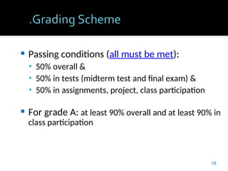  Passing conditions (all must be met):
• 50% overall &
• 50% in tests (midterm test and final exam) &
• 50% in assignments, project, class participation
 For grade A: at least 90% overall and at least 90% in
class participation
10
 