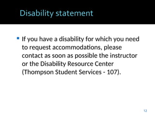  If you have a disability for which you need
to request accommodations, please
contact as soon as possible the instructor
or the Disability Resource Center
(Thompson Student Services - 107).
12
 