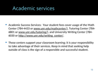  Academic Success Services: Your student fees cover usage of the Math
Center (784-4433 or www.unr.edu/mathcenter/), Tutoring Center (784-
6801 or www.unr.edu/tutoring/), and University Writing Center (784-
6030 or http://www.unr.edu/writing_center/.
 These centers support your classroom learning; it is your responsibility
to take advantage of their services. Keep in mind that seeking help
outside of class is the sign of a responsible and successful student.
13
 