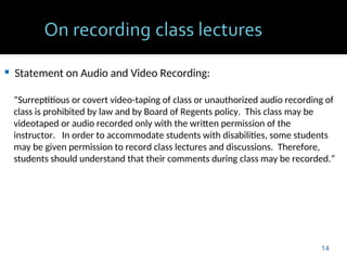  Statement on Audio and Video Recording:
“Surreptitious or covert video-taping of class or unauthorized audio recording of
class is prohibited by law and by Board of Regents policy. This class may be
videotaped or audio recorded only with the written permission of the
instructor. In order to accommodate students with disabilities, some students
may be given permission to record class lectures and discussions. Therefore,
students should understand that their comments during class may be recorded.”
14
 