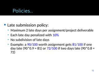  Late submission policy:
• Maximum 2 late days per assignment/project deliverable
• Each late day penalized with 10%
• No subdivision of late days
• Example: a 90/100 worth assignment gets 81/100 if one
day late (90*0.9 = 81) or 72/100 if two days late (90*0.8 =
72)
15
 
