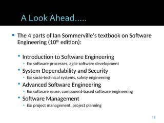  The 4 parts of Ian Sommerville’s textbook on Software
Engineering (10th
edition):
 Introduction to Software Engineering
▪ Ex: software processes, agile software development
 System Dependability and Security
▪ Ex: socio-technical systems, safety engineering
 Advanced Software Engineering
▪ Ex: software reuse, component-based software engineering
 Software Management
▪ Ex: project management, project planning
18
 