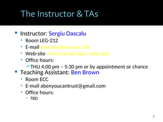  Instructor: Sergiu Dascalu
• Room LEG-212
• E-mail dascalus@cse.unr.edu
• Web-site www.cse.unr.edu/~dascalus
• Office hours:
THU 4:00 pm – 5:30 pm or by appointment or chance
 Teaching Assistant: Ben Brown
• Room ECC
• E-mail abenyoucantrust@gmail.com
• Office hours:
• TBD
3
 