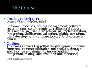  Catalog description:
Lecture + Lab: 3 + 0; Credit(s): 3
Software processes, project management, software
requirements, system models, architectural design,
detailed design, user interface design, implementation,
integration, verification, validation, testing, evolution,
rapid development, software tools. (Major capstone
course.)
 Outline:
This course covers the software development process,
from requirements elicitation and analysis, through
specification and design, to implementation,
integration, testing, and evolution (maintenance).
[continued on next page]
5
 