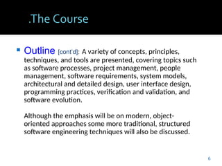  Outline [cont’d]: A variety of concepts, principles,
techniques, and tools are presented, covering topics such
as software processes, project management, people
management, software requirements, system models,
architectural and detailed design, user interface design,
programming practices, verification and validation, and
software evolution.
Although the emphasis will be on modern, object-
oriented approaches some more traditional, structured
software engineering techniques will also be discussed.
6
 
