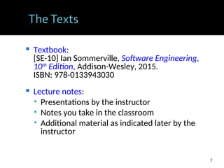  Textbook:
[SE-10] Ian Sommerville, Software Engineering,
10th
Edition, Addison-Wesley, 2015.
ISBN: 978-0133943030
 Lecture notes:
• Presentations by the instructor
• Notes you take in the classroom
• Additional material as indicated later by the
instructor
7
 