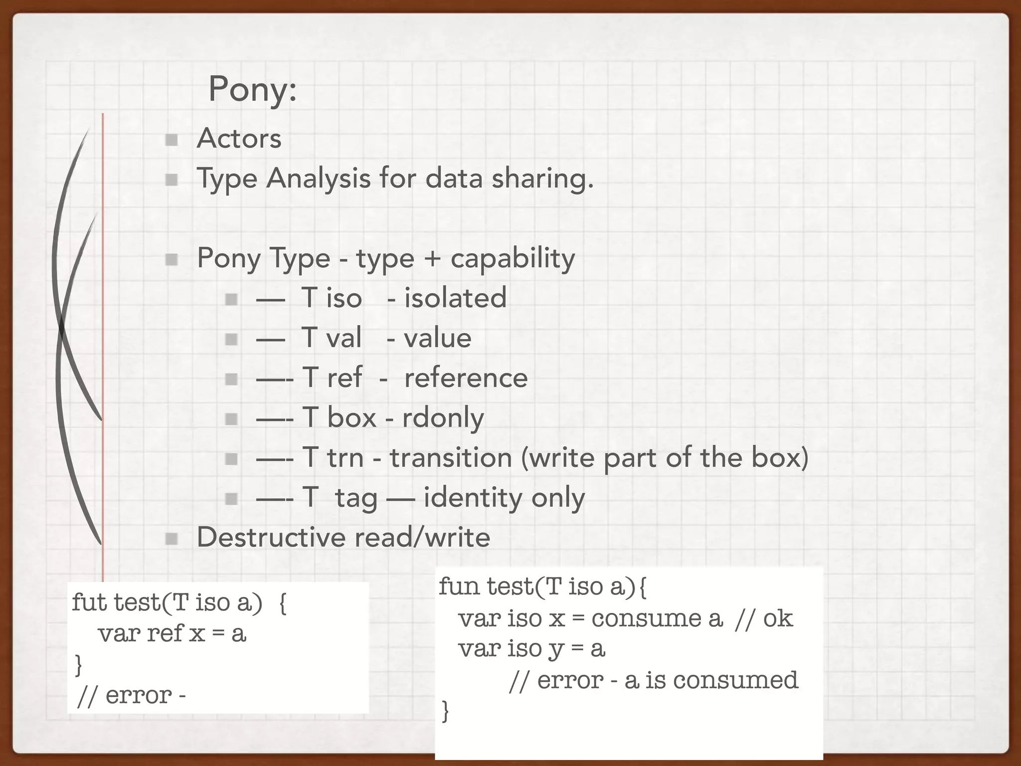 Pony:
Actors
Type Analysis for data sharing.
Pony Type - type + capability
— T iso - isolated
— T val - value
—- T ref - reference
—- T box - rdonly
—- T trn - transition (write part of the box)
—- T tag — identity only
Destructive read/write
fut test(T iso a) {
var ref x = a
}
// error -
fun test(T iso a){
var iso x = consume a // ok
var iso y = a
// error - a is consumed
}
 