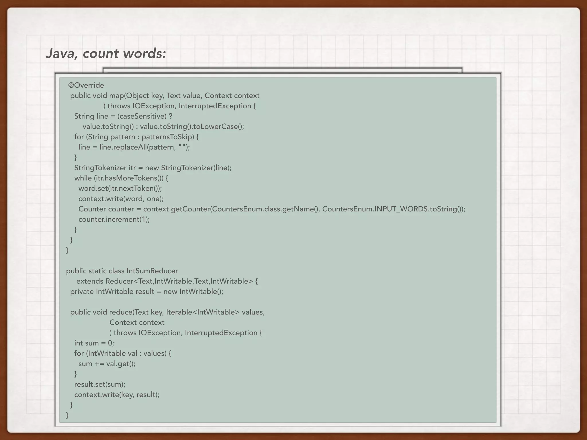val lines = load(uri)
val count = lines.flatMap(_.split(“ “))
.map(word => (word, 1))
.reduceByKey(_ + _)
Java, count words:
// Same code, different execution
@Override
public void map(Object key, Text value, Context context
) throws IOException, InterruptedException {
String line = (caseSensitive) ?
value.toString() : value.toString().toLowerCase();
for (String pattern : patternsToSkip) {
line = line.replaceAll(pattern, "");
}
StringTokenizer itr = new StringTokenizer(line);
while (itr.hasMoreTokens()) {
word.set(itr.nextToken());
context.write(word, one);
Counter counter = context.getCounter(CountersEnum.class.getName(), CountersEnum.INPUT_WORDS.toString());
counter.increment(1);
}
}
}
public static class IntSumReducer
extends Reducer<Text,IntWritable,Text,IntWritable> {
private IntWritable result = new IntWritable();
public void reduce(Text key, Iterable<IntWritable> values,
Context context
) throws IOException, InterruptedException {
int sum = 0;
for (IntWritable val : values) {
sum += val.get();
}
result.set(sum);
context.write(key, result);
}
}
 