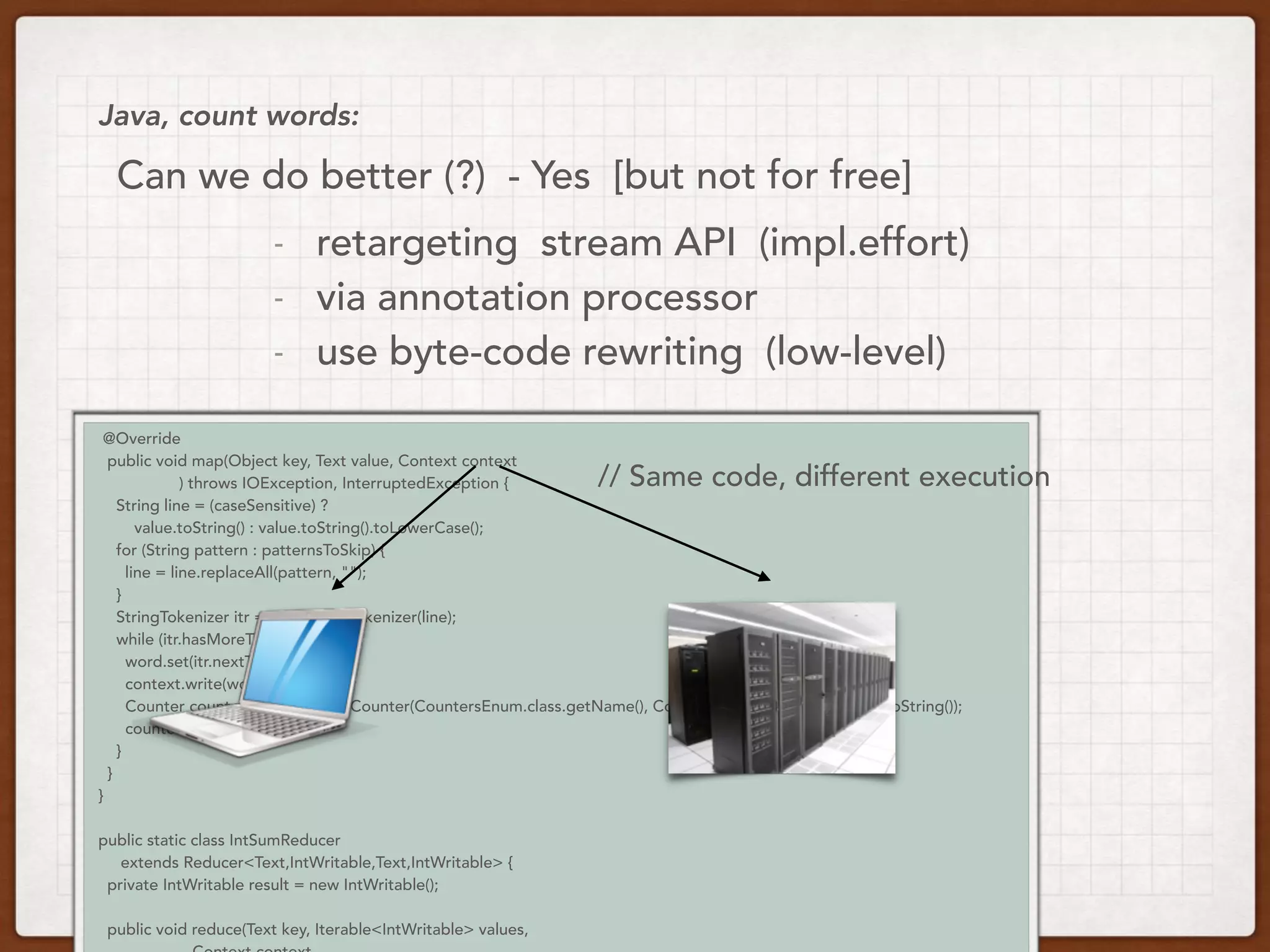 @Override
public void map(Object key, Text value, Context context
) throws IOException, InterruptedException {
String line = (caseSensitive) ?
value.toString() : value.toString().toLowerCase();
for (String pattern : patternsToSkip) {
line = line.replaceAll(pattern, "");
}
StringTokenizer itr = new StringTokenizer(line);
while (itr.hasMoreTokens()) {
word.set(itr.nextToken());
context.write(word, one);
Counter counter = context.getCounter(CountersEnum.class.getName(), CountersEnum.INPUT_WORDS.toString());
counter.increment(1);
}
}
}
public static class IntSumReducer
extends Reducer<Text,IntWritable,Text,IntWritable> {
private IntWritable result = new IntWritable();
public void reduce(Text key, Iterable<IntWritable> values,
Java, count words:
// Same code, different execution
Can we do better (?) - Yes [but not for free]
- retargeting stream API (impl.effort)
- via annotation processor
- use byte-code rewriting (low-level)
 