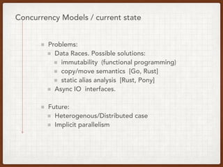 Concurrency Models / current state
Problems:
Data Races. Possible solutions:
immutability (functional programming)
copy/move semantics [Go, Rust]
static alias analysis [Rust, Pony]
Async IO interfaces.
Future:
Heterogenous/Distributed case
Implicit parallelism
 