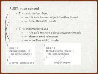 RUST: race control
T <: std::marker::Send
— it is safe to send object to other thread
— otherThread(t) is safe
T <: std::marker::Sync
— it is safe to share object between threads
— share = send reference
—- otherThread(&t) is safe
{
let x = 1
thread::spawn {||
do_something(x)
}
}
// error - lifetime of x
{
let x = 1
thread::spawn {move||
do_something(x)
}
}
copy of original
 
