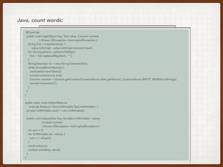 val lines = load(uri)
val count = lines.flatMap(_.split(“ “))
.map(word => (word, 1))
.reduceByKey(_ + _)
Java, count words:
// Same code, different execution
@Override
public void map(Object key, Text value, Context context
) throws IOException, InterruptedException {
String line = (caseSensitive) ?
value.toString() : value.toString().toLowerCase();
for (String pattern : patternsToSkip) {
line = line.replaceAll(pattern, "");
}
StringTokenizer itr = new StringTokenizer(line);
while (itr.hasMoreTokens()) {
word.set(itr.nextToken());
context.write(word, one);
Counter counter = context.getCounter(CountersEnum.class.getName(), CountersEnum.INPUT_WORDS.toString());
counter.increment(1);
}
}
}
public static class IntSumReducer
extends Reducer<Text,IntWritable,Text,IntWritable> {
private IntWritable result = new IntWritable();
public void reduce(Text key, Iterable<IntWritable> values,
Context context
) throws IOException, InterruptedException {
int sum = 0;
for (IntWritable val : values) {
sum += val.get();
}
result.set(sum);
context.write(key, result);
}
}
 