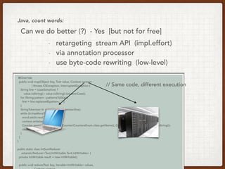 @Override
public void map(Object key, Text value, Context context
) throws IOException, InterruptedException {
String line = (caseSensitive) ?
value.toString() : value.toString().toLowerCase();
for (String pattern : patternsToSkip) {
line = line.replaceAll(pattern, "");
}
StringTokenizer itr = new StringTokenizer(line);
while (itr.hasMoreTokens()) {
word.set(itr.nextToken());
context.write(word, one);
Counter counter = context.getCounter(CountersEnum.class.getName(), CountersEnum.INPUT_WORDS.toString());
counter.increment(1);
}
}
}
public static class IntSumReducer
extends Reducer<Text,IntWritable,Text,IntWritable> {
private IntWritable result = new IntWritable();
public void reduce(Text key, Iterable<IntWritable> values,
Java, count words:
// Same code, different execution
Can we do better (?) - Yes [but not for free]
- retargeting stream API (impl.effort)
- via annotation processor
- use byte-code rewriting (low-level)
 