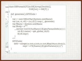 trait GE[T]
case class GPUCode(
val defs: Map[String,String]
val expr: String
)
class GEArrayIndex(x:GE[Array[Double]], i:GE[Int])
{
def generate():GPUCode =
{
val (cx, ci) = (x.generate(),i.generate())
GPUCode(defs = merge(cx.defs,cy.defs),
expo = s”(${cx.expr}[${cy.expr}]”)
}
}
GEPlus(GEArrayIndex(GEArrayVar(a),GEVar(i)),
GEArrayIndex(GEArrayVar(b),GEVar(i)) =>
“a[i] + b[i]”
class GEPlus(x:GE[Double], y:GE[Double])
{
def generate():GPUCode =
{
val (cx, cy) = (x.generate(),y.generate())
GPUCode(defs = merge(cx.defs,cy.defs),
expo = s”(${cx.expr} + ${cy.expr})”)
}
}
class GEUpdate(x:GE[Double],i:GE[Int], y:GE[Double])
{
def generate():GPUCode =
{
val (cx, ci, cy) = (x,i,u) map (_.generate)
GPUCode(defs = merge(cx.defs,cy.defs,ci.defs),
expo = s”(${cx.expr} + ${cy.expr})”)
}
}
class GEForeach[T](x:GE[Array[Double]],
f:GE[Int] => GE[T] )
{
def generate():GPUCode =
{
val i = new GEIntVar(System.newName)
val (cx, ci, cﬁ) = (x,i,f(i)) map (_.generate)
val fName = System.newName
val fBody = s”””
__kernel void ${funName}(${genParamDefs(x)}) {
int ${i.name} = get_global_id(0)
${cﬁ.expr}
}
“””
GPUCode(
defs = merge(cx.defs,cy.defs,cci.defs,Map(fName,fBody)),
expr = s”${fname}(${genParams(x)})”)
}
}
 