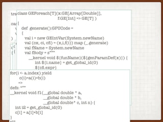 trait GE[T]
case class GPUCode(
val defs: Map[String,String]
val expr: String
)
class GEArrayIndex(x:GE[Array[Double]], i:GE[Int])
{
def generate():GPUCode =
{
val (cx, ci) = (x.generate(),i.generate())
GPUCode(defs = merge(cx.defs,cy.defs),
expo = s”(${cx.expr}[${cy.expr}]”)
}
}
class GEPlus(x:GE[Double], y:GE[Double])
{
def generate():GPUCode =
{
val (cx, cy) = (x.generate(),y.generate())
GPUCode(defs = merge(cx.defs,cy.defs),
expo = s”(${cx.expr} + ${cy.expr})”)
}
}
class GEUpdate(x:GE[Double],i:GE[Int], y:GE[Double])
{
def generate():GPUCode =
{
val (cx, ci, cy) = (x,i,u) map (_.generate)
GPUCode(defs = merge(cx.defs,cy.defs,ci.defs),
expo = s”(${cx.expr} + ${cy.expr})”)
}
}
class GEForeach[T](x:GE[Array[Double]],
f:GE[Int] => GE[T] )
{
def generate():GPUCode =
{
val i = new GEIntVar(System.newName)
val (cx, ci, cﬁ) = (x,i,f(i)) map (_.generate)
val fName = System.newName
val fBody = s”””
__kernel void ${funName}(${genParamDef(x)}) {
int ${i.name} = get_global_id(0)
${cﬁ.expr}
}
“””
GPUCode(
defs = merge(cx.defs,cy.defs,cci.defs,Map(fName,fBody)),
expr = s”${fname}($genParams(x))”)
}
}
for(i <- a.index) yield
c(i)=a(i)+b(i)
=>
defs: “””
__kernel void f1(__global double * a,
__global double * b,
__global double* c, int n) {
int i2 = get_global_id(0)
c[i] = a[i]+b[i]
}
 