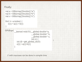 Finally:
val a = GEArray[Double](“a”)
val b = GEArray[Double](“b”)
val c = GEArray[Double](“c”)
for( i<- a.index) {
c(i) = a(i) + b(i)
}
__kernel void f1(__global double*a,
__global double* b,
__global double* c,
int n) {
int i2 = get_global_id(0)
c[i] = a[i]+b[i]
}
GPUExpr(
)
// with macroses can be done in compile time
 