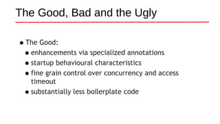The Good, Bad and the Ugly
•The Good:
•enhancements via specialized annotations
•startup behavioural characteristics
•fine grain control over concurrency and access
timeout
•substantially less boilerplate code
 