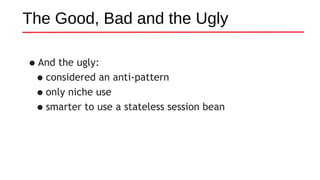•And the ugly:
•considered an anti-pattern
•only niche use
•smarter to use a stateless session bean
The Good, Bad and the Ugly
 