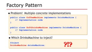 Factory Pattern
•Problem! Multiple concrete implementations
public class CoffeeMachine implements DrinksMachine {
// Implementation code
}
public class SoftDrinksMachine implements DrinksMachine {
// Implementation code
}
public class CoffeeMachine implements DrinksMachine {
// Implementation code
}
public class SoftDrinksMachine implements DrinksMachine {
// Implementation code
}
@Inject
DrinksMachine drinksMachine;
@Inject
DrinksMachine drinksMachine;
•Which DrinksMachine to inject?
?!?
 