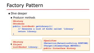 Factory Pattern
•Dive deeper
•Producer methods
•Use it like so:
@History
@Produces
public List<Book> getLibrary(){
// Generate a List of books called 'library'
return library;
}
@History
@Produces
public List<Book> getLibrary(){
// Generate a List of books called 'library'
return library;
}
@History
@Inject
List<Books> library;
@History
@Inject
List<Books> library;
@Qualifier
@Retention(RetentionPolicy.RUNTIME)
@Target({ElementType.METHOD})
public @interface History
@Qualifier
@Retention(RetentionPolicy.RUNTIME)
@Target({ElementType.METHOD})
public @interface History
 