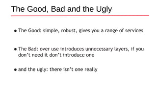 The Good, Bad and the Ugly
•The Good: simple, robust, gives you a range of services
•The Bad: over use introduces unnecessary layers, if you
don’t need it don’t introduce one
•and the ugly: there isn’t one really
 