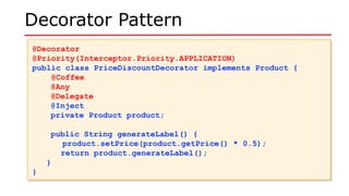 Decorator Pattern
@Decorator
@Priority(Interceptor.Priority.APPLICATION)
public class PriceDiscountDecorator implements Product {
@Coffee
@Any
@Delegate
@Inject
private Product product;
public String generateLabel() {
product.setPrice(product.getPrice() * 0.5);
return product.generateLabel();
}
}
@Decorator
@Priority(Interceptor.Priority.APPLICATION)
public class PriceDiscountDecorator implements Product {
@Coffee
@Any
@Delegate
@Inject
private Product product;
public String generateLabel() {
product.setPrice(product.getPrice() * 0.5);
return product.generateLabel();
}
}
 