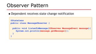 Observer Pattern
•Dependent receives state change notification
@Stateless
public class MessageObserver {
public void listenToMessage(@Observes MessageEvent message){
System.out.println(message.getMessage());
}
}
@Stateless
public class MessageObserver {
public void listenToMessage(@Observes MessageEvent message){
System.out.println(message.getMessage());
}
}
 