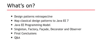 What’s on?
• Design patterns retrospective
• Map classical design patterns to Java EE 7
• Java EE Programming Model
• Singleton, Factory, Façade, Decorator and Observer
• Final Conclusions
• Q&A
 