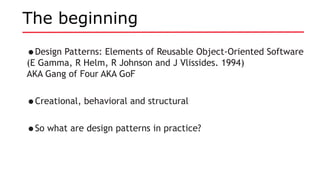 The beginning
•Design Patterns: Elements of Reusable Object-Oriented Software
(E Gamma, R Helm, R Johnson and J Vlissides. 1994)
AKA Gang of Four AKA GoF
•Creational, behavioral and structural
•So what are design patterns in practice?
 