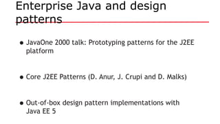 Enterprise Java and design
patterns
•JavaOne 2000 talk: Prototyping patterns for the J2EE
platform
•Core J2EE Patterns (D. Anur, J. Crupi and D. Malks)
•Out-of-box design pattern implementations with
Java EE 5
 