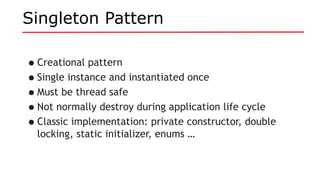 Singleton Pattern
•Creational pattern
•Single instance and instantiated once
•Must be thread safe
•Not normally destroy during application life cycle
•Classic implementation: private constructor, double
locking, static initializer, enums …
 